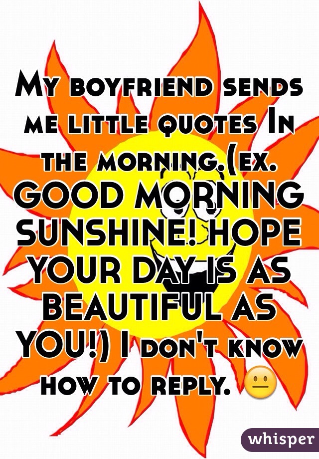 My boyfriend sends me little quotes In the morning.(ex. GOOD MORNING SUNSHINE! HOPE YOUR DAY IS AS BEAUTIFUL AS YOU!) I don't know how to reply. 😐