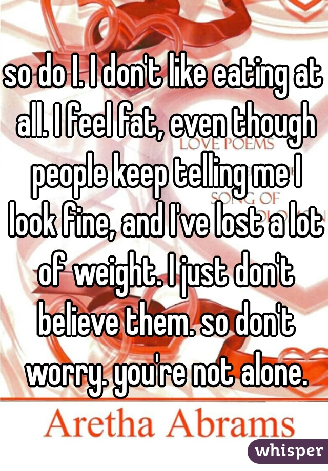 so do I. I don't like eating at all. I feel fat, even though people keep telling me I look fine, and I've lost a lot of weight. I just don't believe them. so don't worry. you're not alone.
