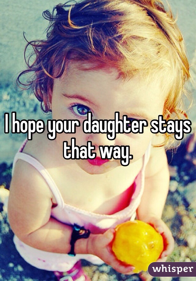 I hope your daughter stays that way.