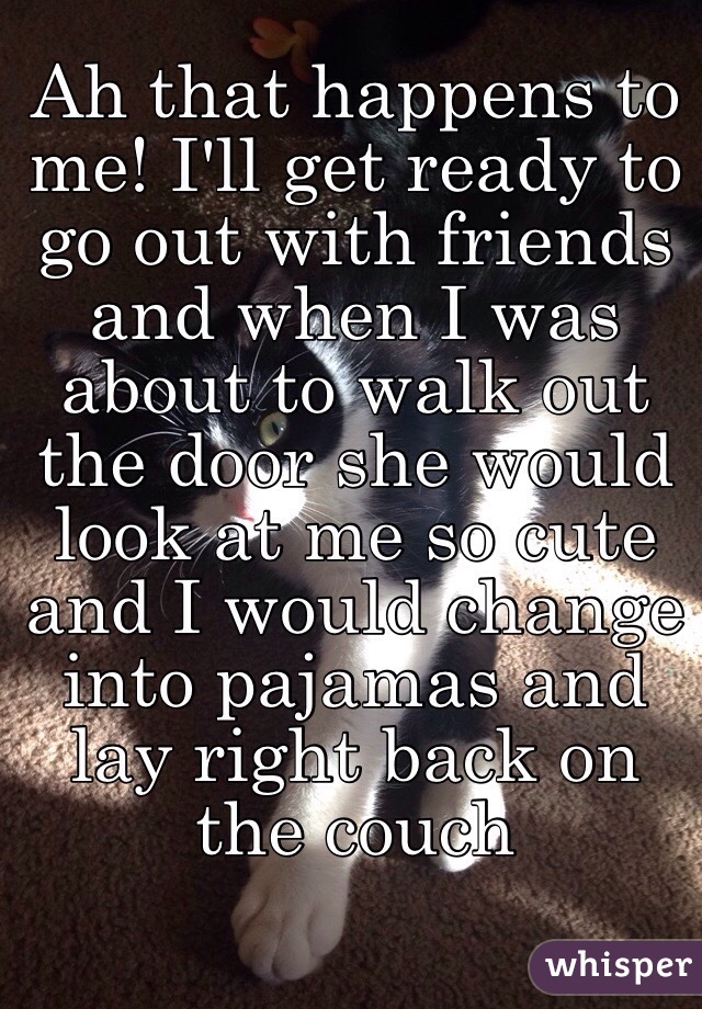 Ah that happens to me! I'll get ready to go out with friends and when I was about to walk out the door she would look at me so cute and I would change into pajamas and lay right back on the couch 