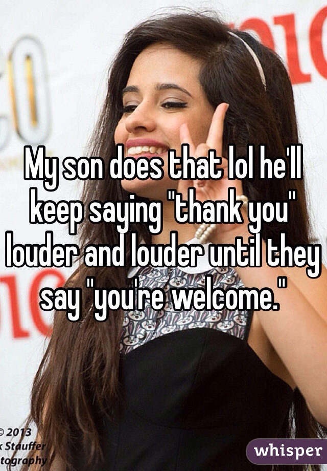 My son does that lol he'll keep saying "thank you" louder and louder until they say "you're welcome."