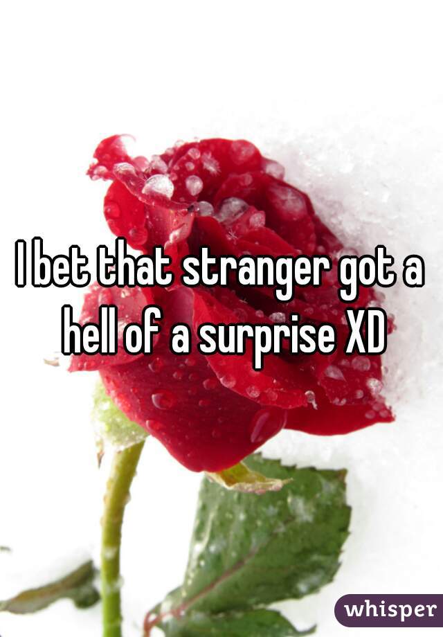 I bet that stranger got a hell of a surprise XD
