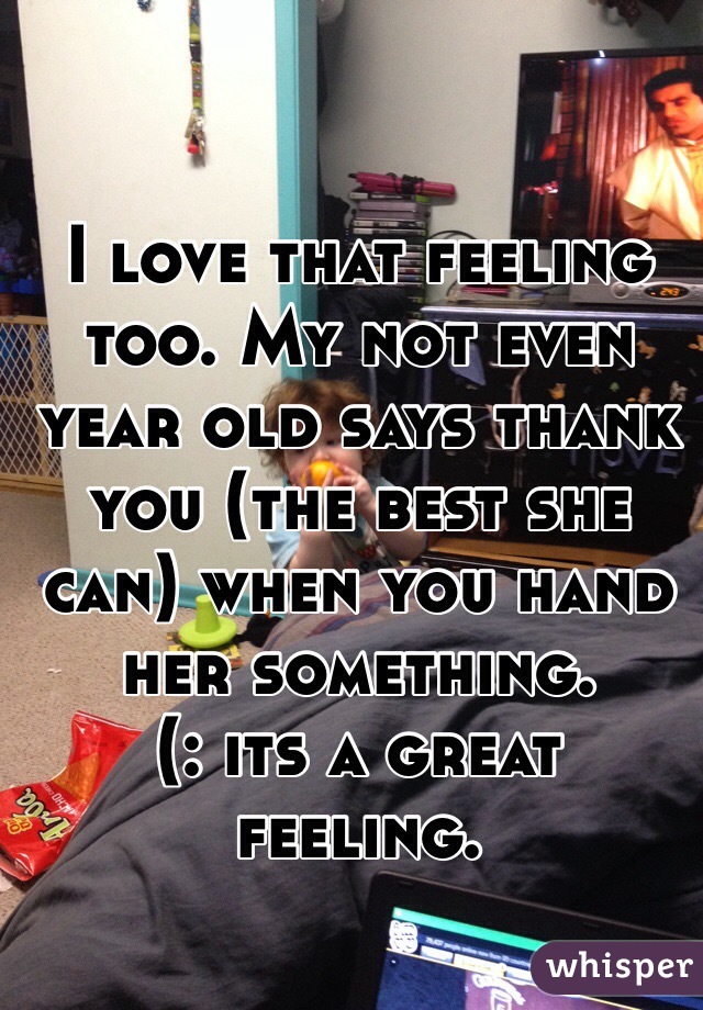 I love that feeling too. My not even year old says thank you (the best she can) when you hand her something. 
(: its a great feeling. 