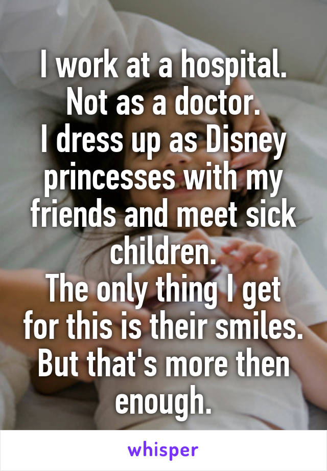 I work at a hospital.
Not as a doctor.
I dress up as Disney princesses with my friends and meet sick children.
The only thing I get for this is their smiles.
But that's more then enough.