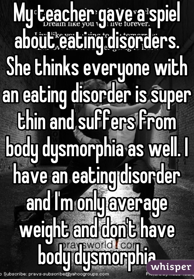 My teacher gave a spiel about eating disorders. She thinks everyone with an eating disorder is super thin and suffers from body dysmorphia as well. I have an eating disorder and I'm only average weight and don't have body dysmorphia