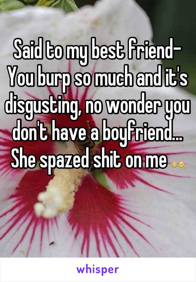 Said to my best friend- You burp so much and it's disgusting, no wonder you don't have a boyfriend... She spazed shit on me 😳😐