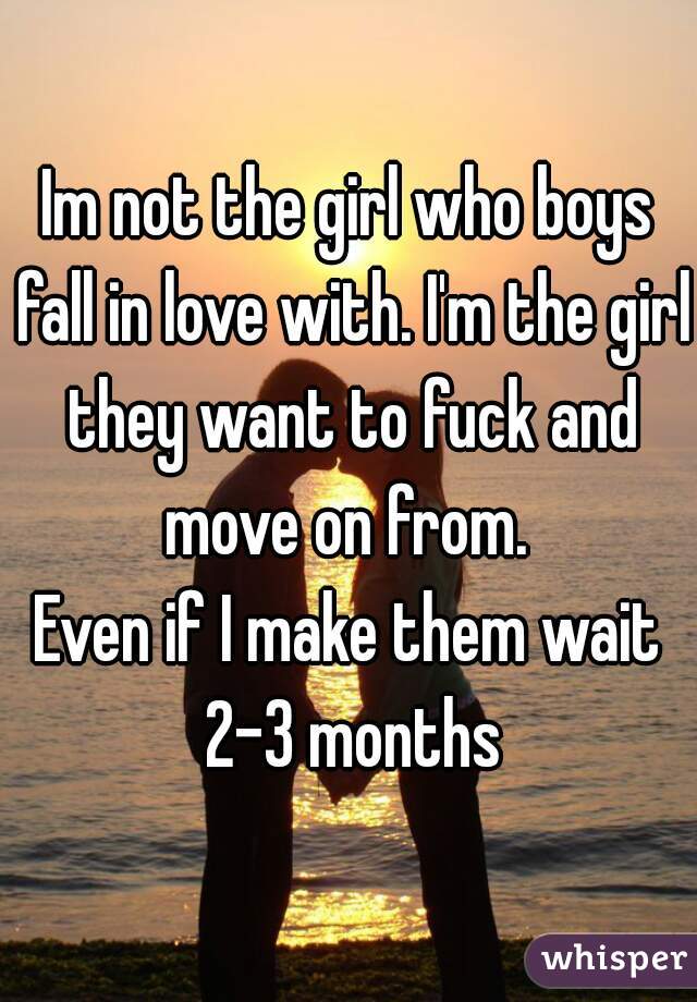 Im not the girl who boys fall in love with. I'm the girl they want to fuck and move on from. 
Even if I make them wait 2-3 months
