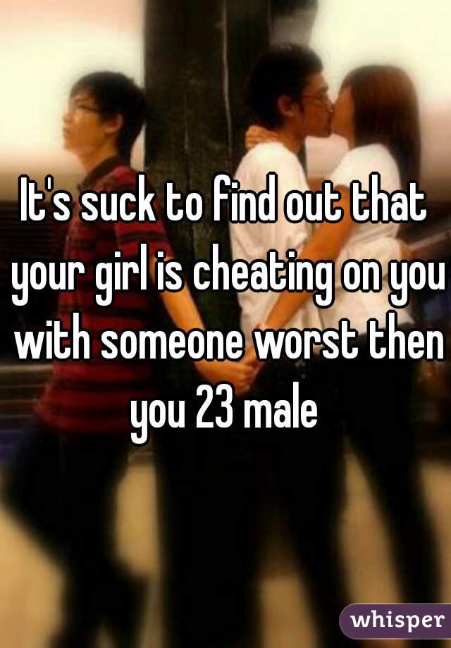 It's suck to find out that your girl is cheating on you with someone worst then you 23 male 