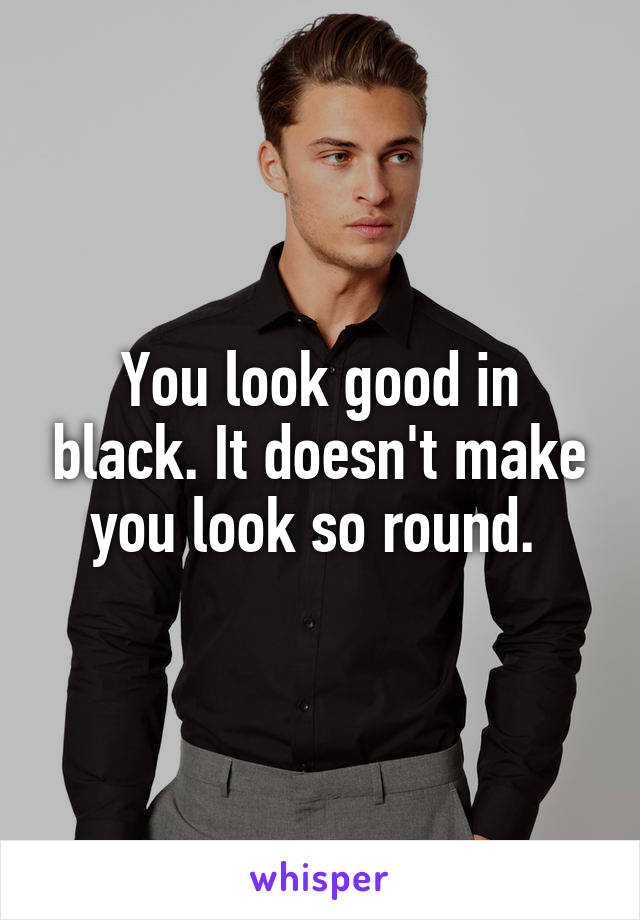 You look good in black. It doesn't make you look so round. 
