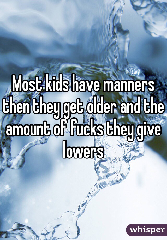 Most kids have manners then they get older and the amount of fucks they give lowers