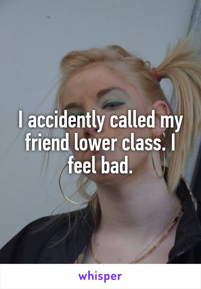 I accidently called my friend lower class. I feel bad.