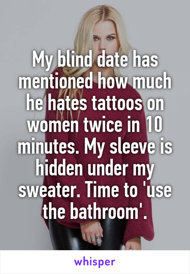 My blind date has mentioned how much he hates tattoos on women twice in 10 minutes. My sleeve is hidden under my sweater. Time to 'use the bathroom'.