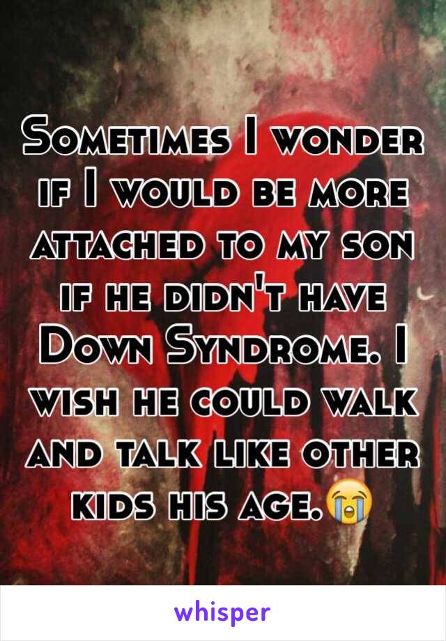 Sometimes I wonder if I would be more attached to my son if he didn't have Down Syndrome. I wish he could walk and talk like other kids his age.