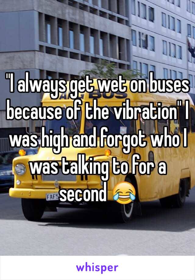 "I always get wet on buses because of the vibration" I was high and forgot who I was talking to for a second 😂