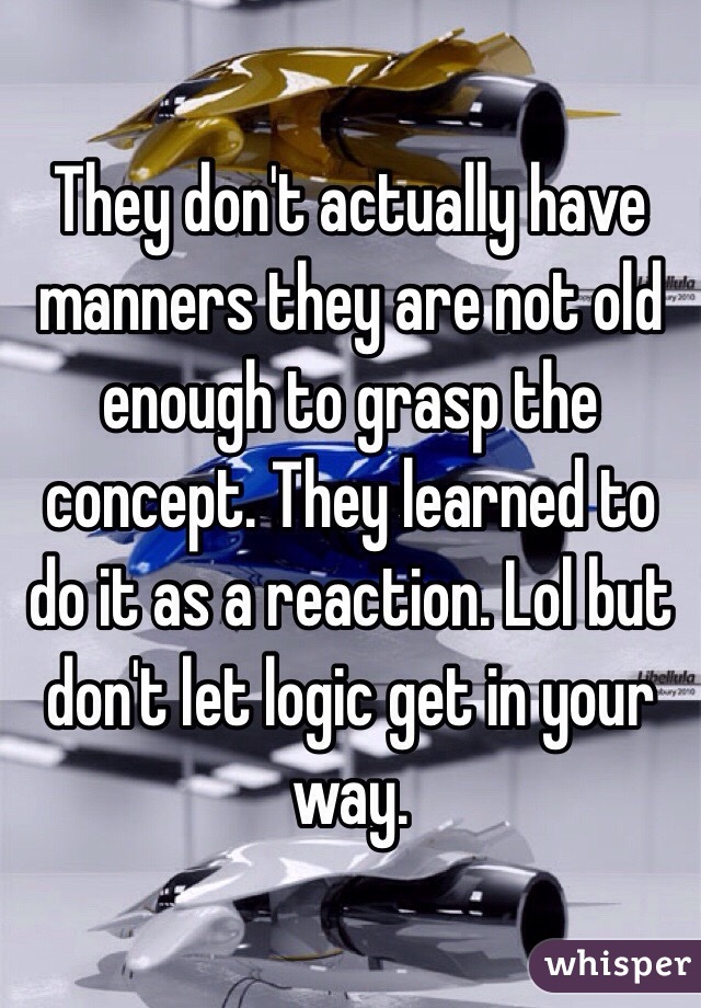 They don't actually have manners they are not old enough to grasp the concept. They learned to do it as a reaction. Lol but don't let logic get in your way. 