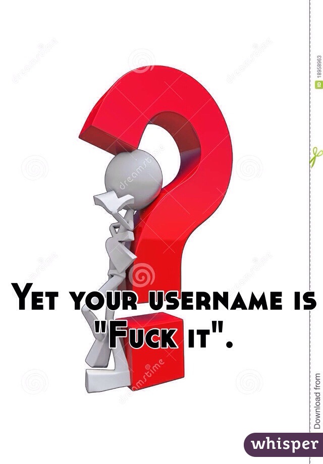 Yet your username is "Fuck it".