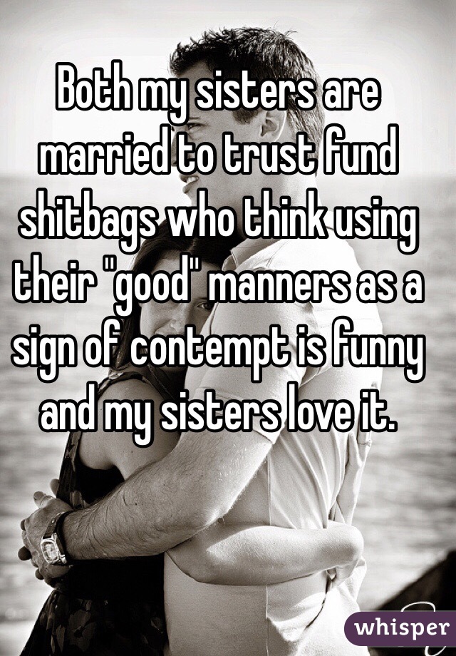 Both my sisters are married to trust fund shitbags who think using their "good" manners as a sign of contempt is funny and my sisters love it.  