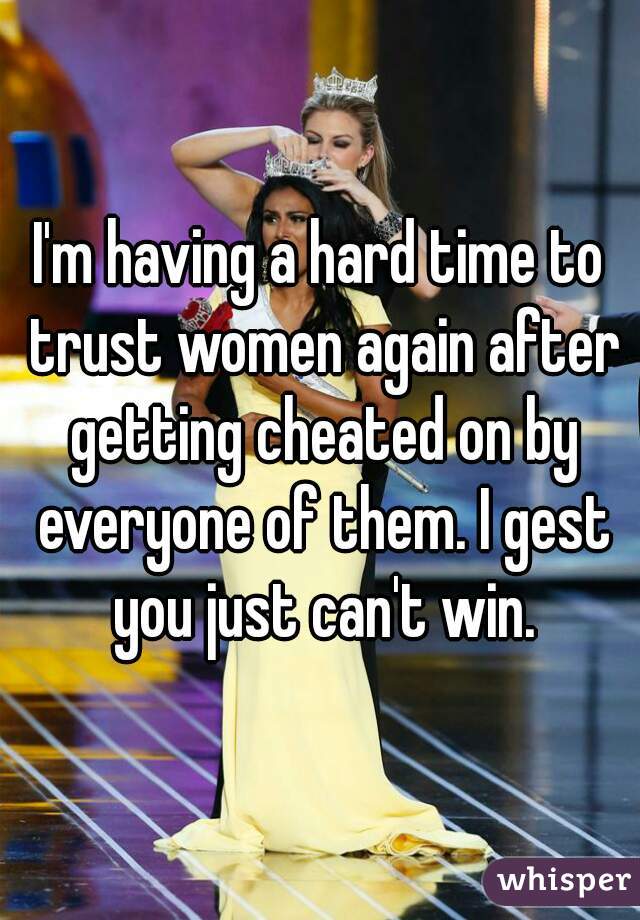 I'm having a hard time to trust women again after getting cheated on by everyone of them. I gest you just can't win.