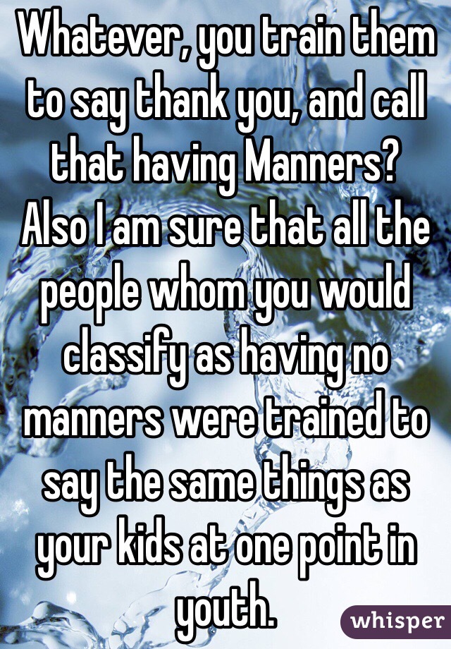 Whatever, you train them to say thank you, and call that having Manners?
Also I am sure that all the people whom you would classify as having no manners were trained to say the same things as your kids at one point in youth.