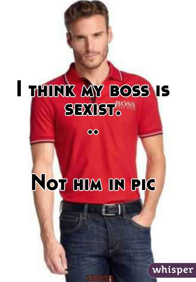 I think my boss is
sexist...
 
 
Not him in pic