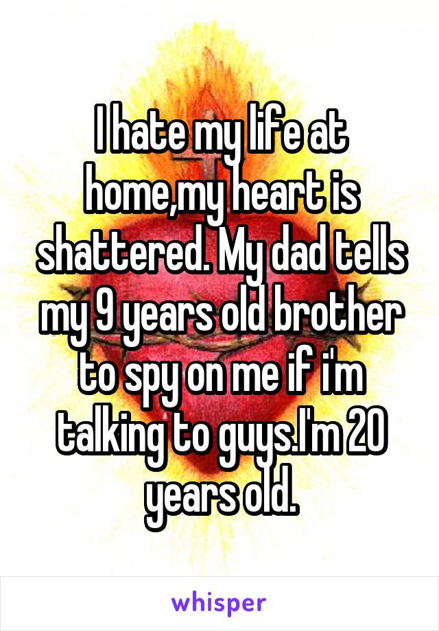 I hate my life at home,my heart is shattered. My dad tells my 9 years old brother to spy on me if i'm talking to guys.I'm 20 years old.