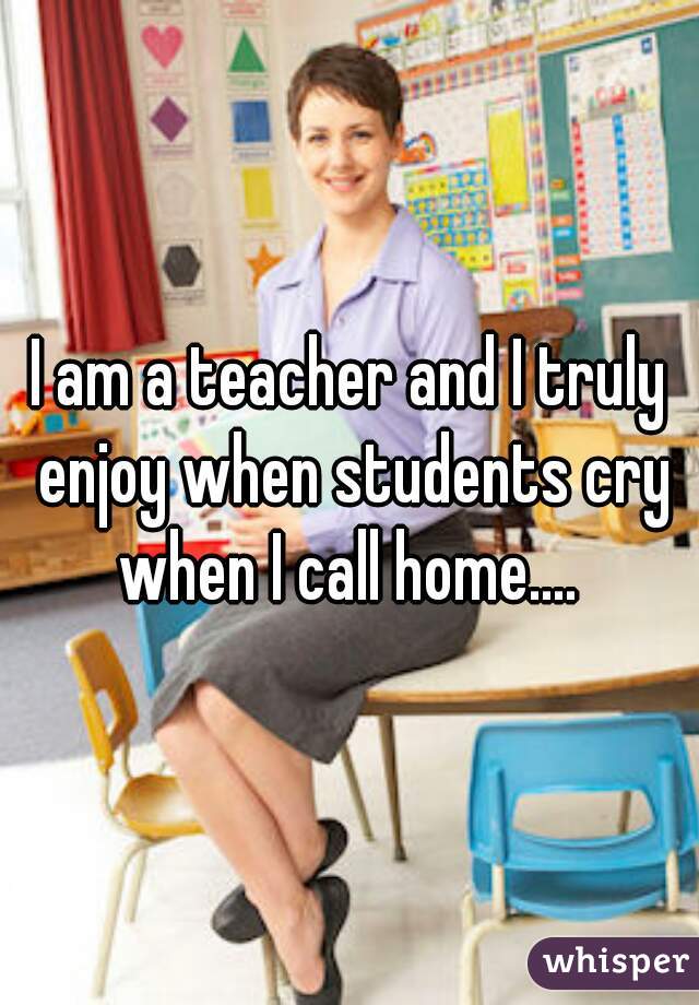 I am a teacher and I truly enjoy when students cry when I call home.... 