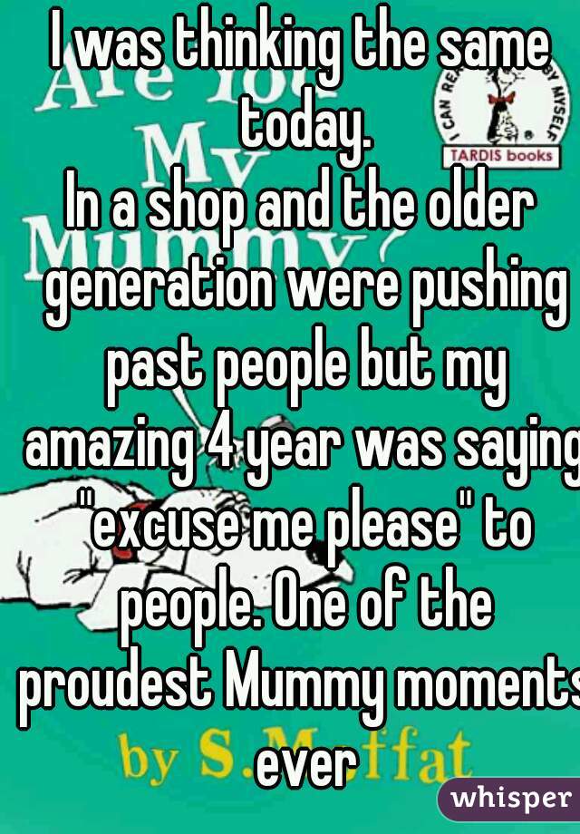 I was thinking the same today.
In a shop and the older generation were pushing past people but my amazing 4 year was saying "excuse me please" to people. One of the proudest Mummy moments ever