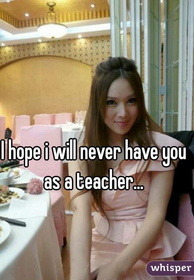 I hope i will never have you as a teacher... 