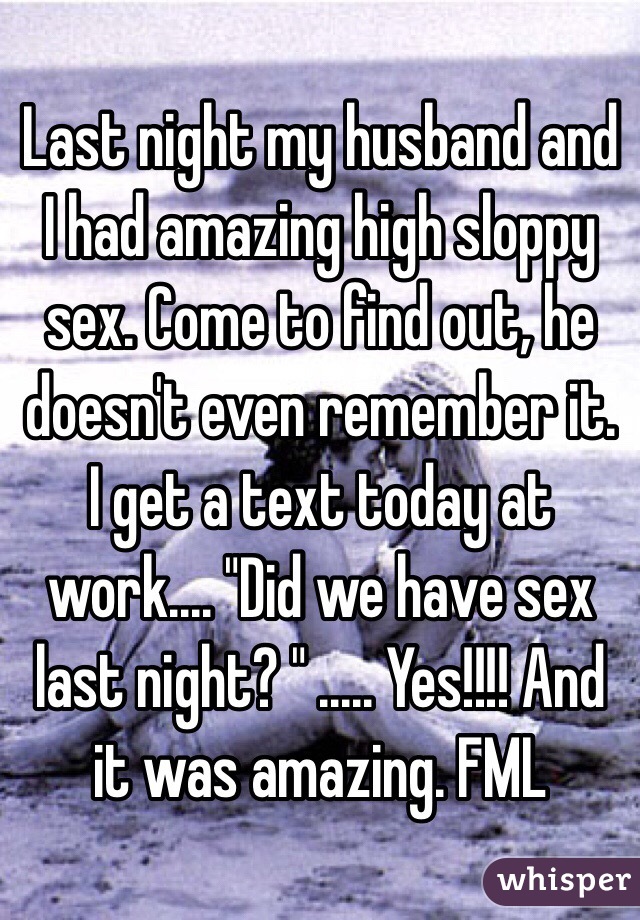 Last night my husband and I had amazing high sloppy sex. Come to find out, he doesn't even remember it. I get a text today at work.... "Did we have sex last night? " ..... Yes!!!! And it was amazing. FML 