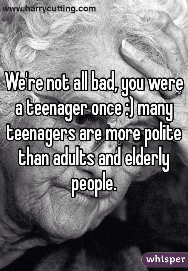 We're not all bad, you were a teenager once :) many teenagers are more polite than adults and elderly people. 