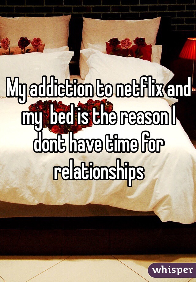 My addiction to netflix and my  bed is the reason I dont have time for relationships 
