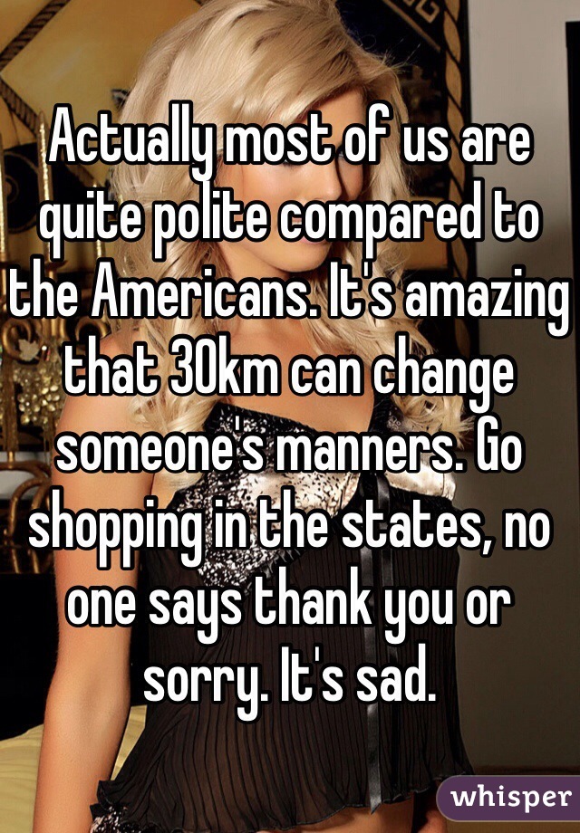 Actually most of us are quite polite compared to the Americans. It's amazing that 30km can change someone's manners. Go shopping in the states, no one says thank you or sorry. It's sad. 