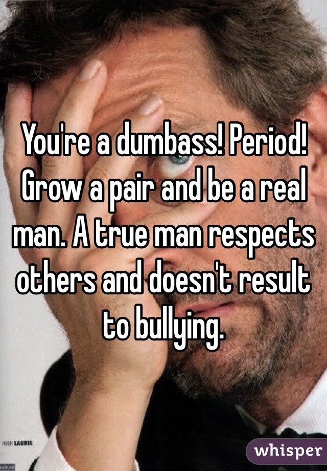 You're a dumbass! Period! Grow a pair and be a real man. A true man respects others and doesn't result to bullying. 