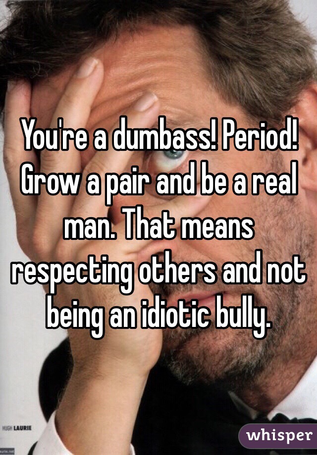 You're a dumbass! Period! Grow a pair and be a real man. That means respecting others and not being an idiotic bully. 