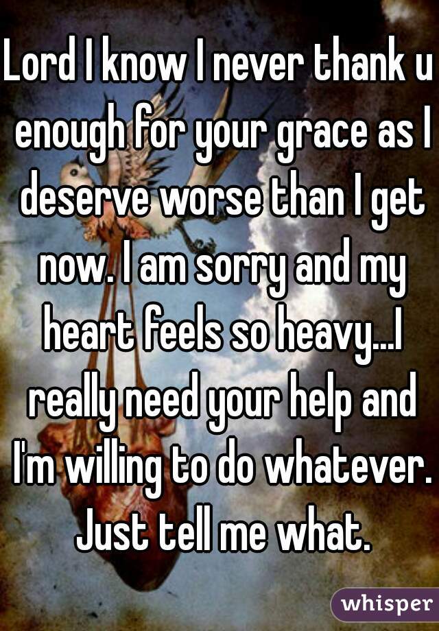 Lord I know I never thank u enough for your grace as I deserve worse than I get now. I am sorry and my heart feels so heavy...I really need your help and I'm willing to do whatever. Just tell me what.