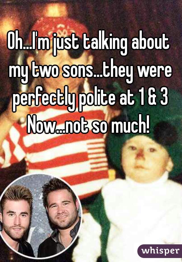 Oh...I'm just talking about my two sons...they were perfectly polite at 1 & 3
Now...not so much!