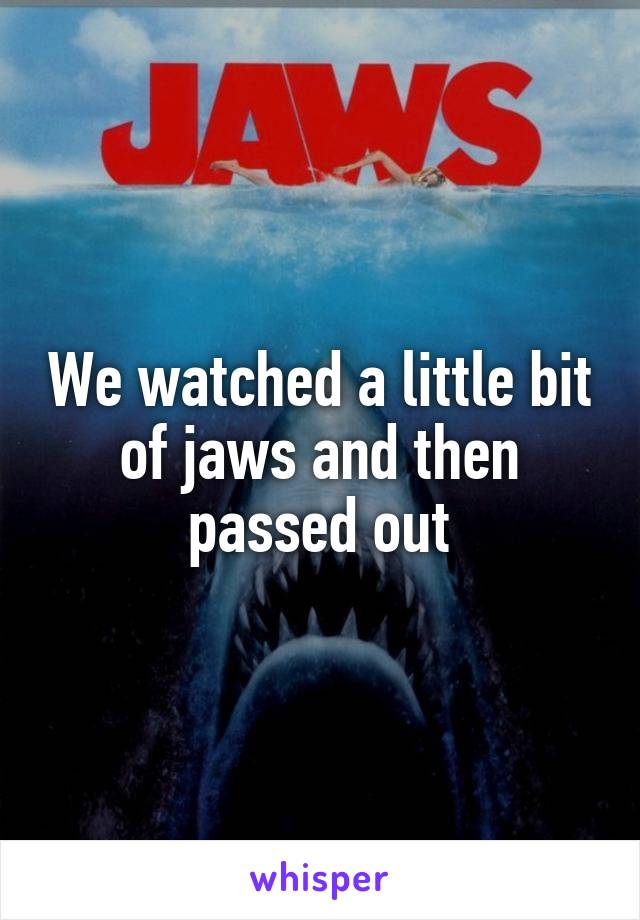 We watched a little bit of jaws and then passed out