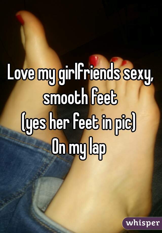 Love my girlfriends sexy, smooth feet (yes her feet in pic) On my