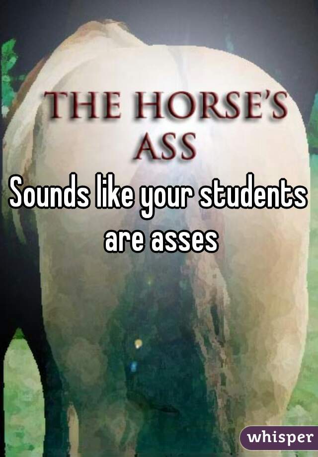 Sounds like your students are asses