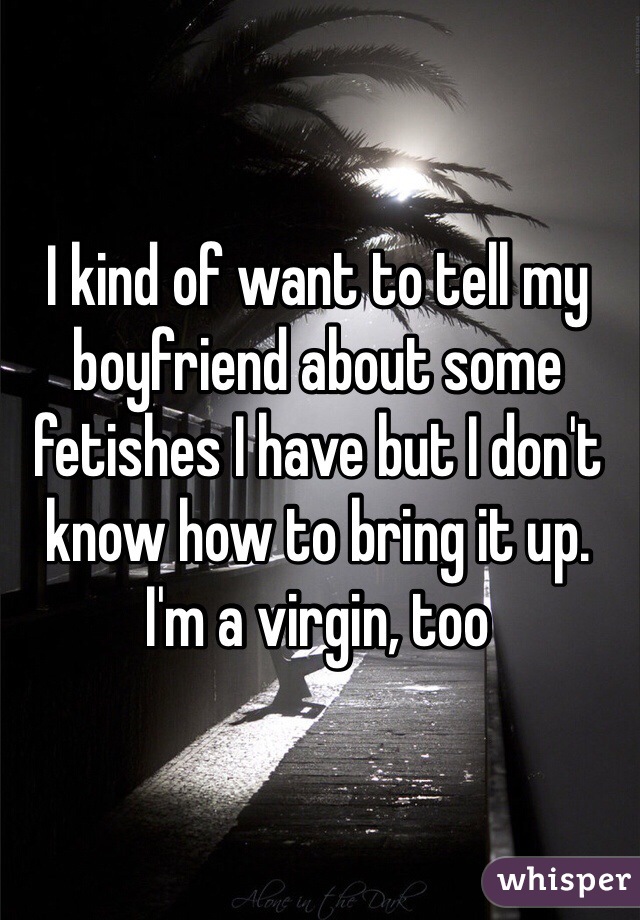 I kind of want to tell my boyfriend about some fetishes I have but I don't know how to bring it up.
I'm a virgin, too