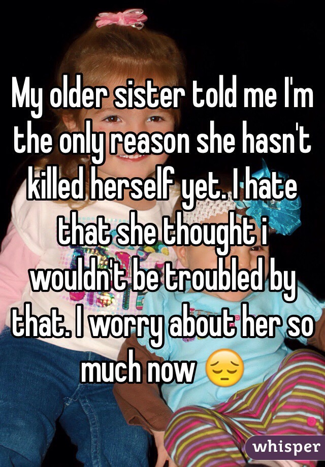 My older sister told me I'm the only reason she hasn't killed herself yet. I hate that she thought i wouldn't be troubled by that. I worry about her so much now 😔