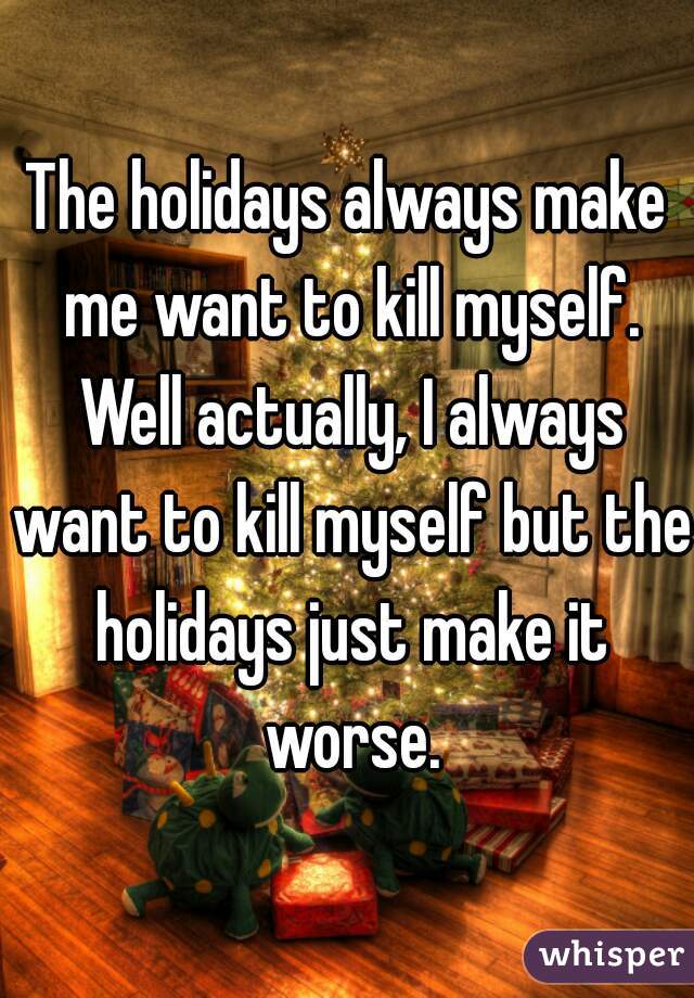 The holidays always make me want to kill myself. Well actually, I always want to kill myself but the holidays just make it worse.
