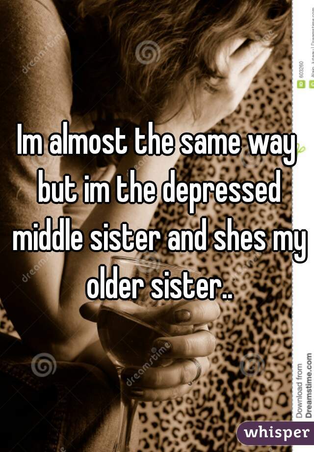 Im almost the same way but im the depressed middle sister and shes my older sister..