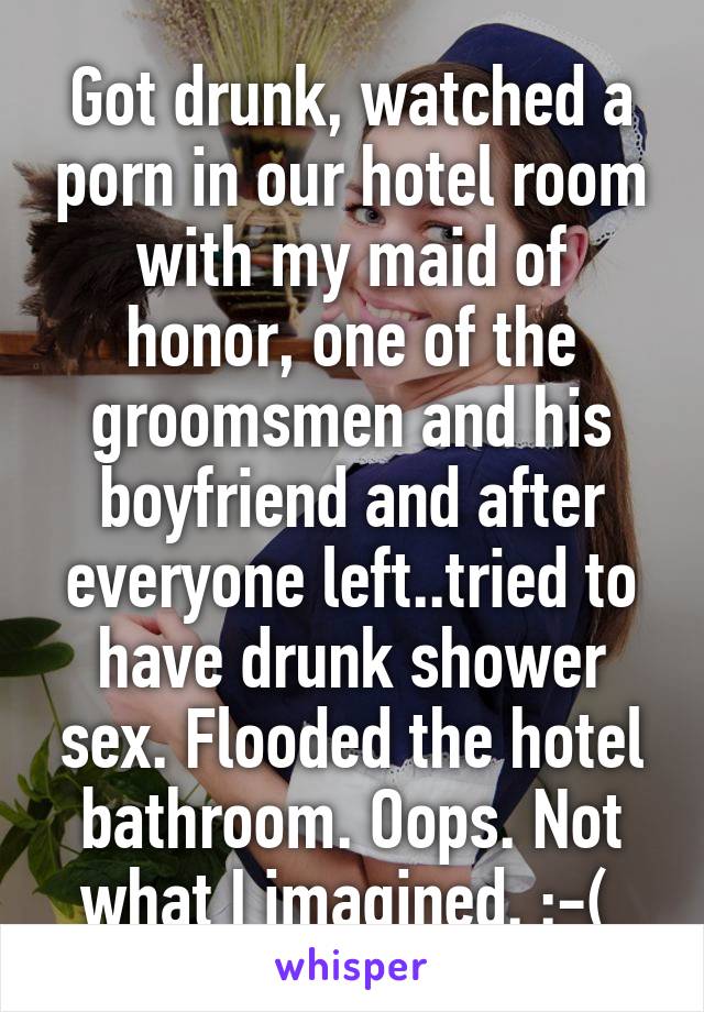 Got drunk, watched a porn in our hotel room with my maid of honor, one of the groomsmen and his boyfriend and after everyone left..tried to have drunk shower sex. Flooded the hotel bathroom. Oops. Not what I imagined. :-( 