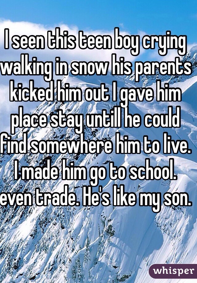 I seen this teen boy crying walking in snow his parents kicked him out I gave him place stay untill he could find somewhere him to live. I made him go to school. even trade. He's like my son.