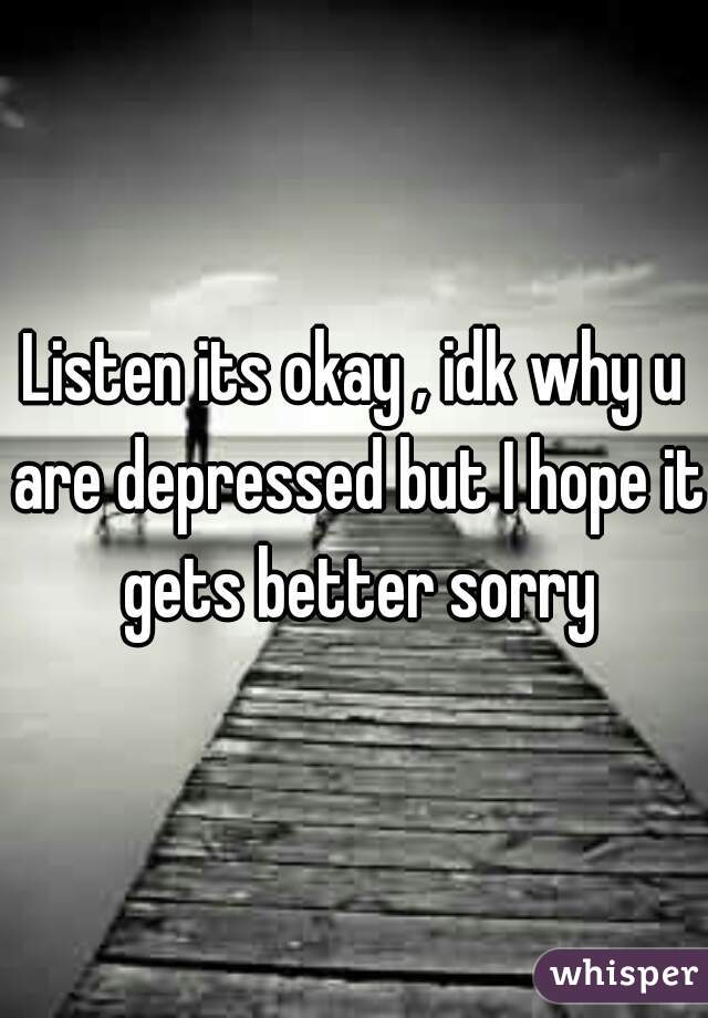 Listen its okay , idk why u are depressed but I hope it gets better sorry
