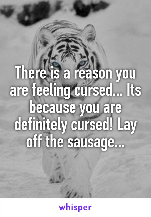 There is a reason you are feeling cursed... Its because you are definitely cursed! Lay off the sausage...