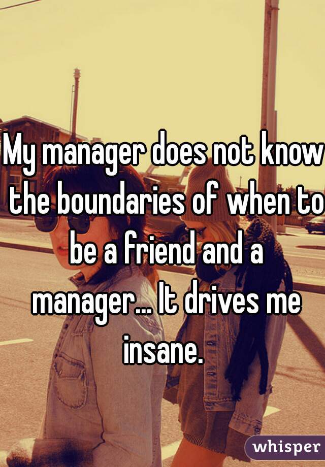 My manager does not know the boundaries of when to be a friend and a manager... It drives me insane. 