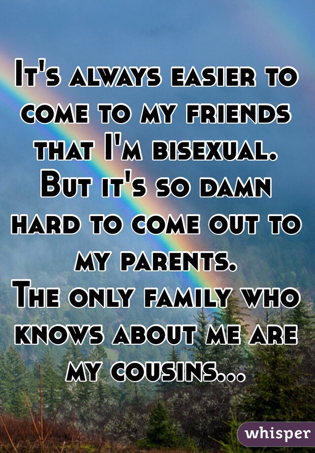 It's always easier to come to my friends that I'm bisexual. 
But it's so damn hard to come out to my parents. 
The only family who knows about me are my cousins...