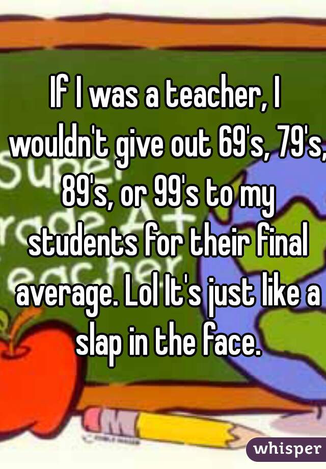 If I was a teacher, I wouldn't give out 69's, 79's, 89's, or 99's to my students for their final average. Lol It's just like a slap in the face.